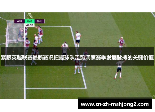 紧跟英超联赛最新赛况把握球队走势洞察赛季发展脉搏的关键价值