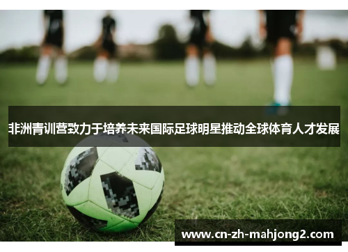 非洲青训营致力于培养未来国际足球明星推动全球体育人才发展