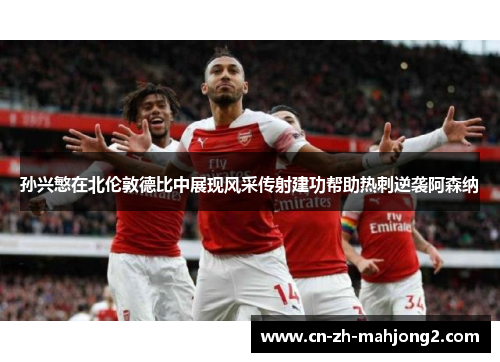 孙兴慜在北伦敦德比中展现风采传射建功帮助热刺逆袭阿森纳