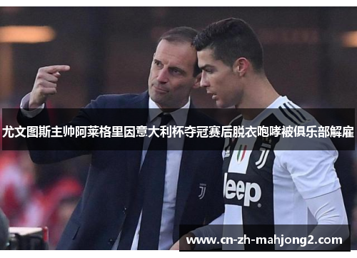 尤文图斯主帅阿莱格里因意大利杯夺冠赛后脱衣咆哮被俱乐部解雇