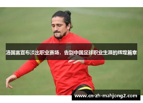 洛国富宣布淡出职业赛场,告别中国足球职业生涯的辉煌篇章 洛国富宣布淡出职业赛场,告别中国足球职业生涯的辉煌篇章