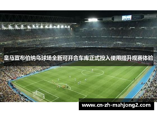皇马宣布伯纳乌球场全新可开合车库正式投入使用提升观赛体验