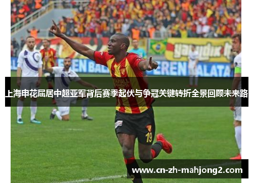 上海申花屈居中超亚军背后赛季起伏与争冠关键转折全景回顾未来路 上海申花屈居中超亚军背后赛季起伏与争冠关键转折全景回顾未来路