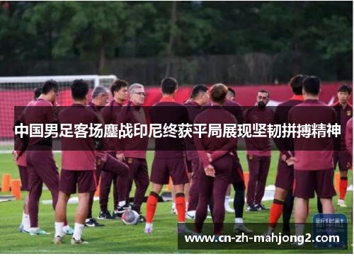 中国男足客场鏖战印尼终获平局展现坚韧拼搏精神 中国男足客场鏖战印尼终获平局展现坚韧拼搏精神