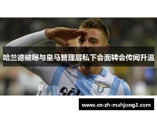 哈兰德被曝与皇马管理层私下会面转会传闻升温