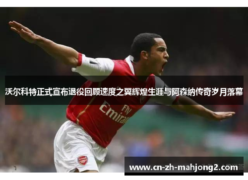 沃尔科特正式宣布退役回顾速度之翼辉煌生涯与阿森纳传奇岁月落幕